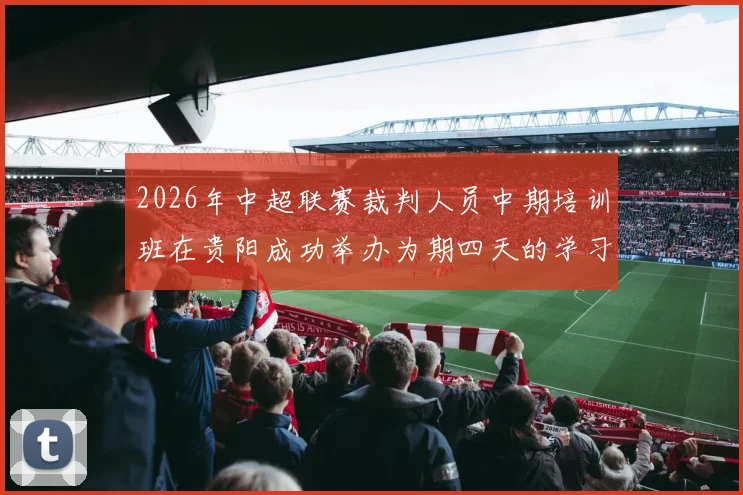 2026年中超联赛裁判人员中期培训班在贵阳成功举办为期四天的学习与交流活动