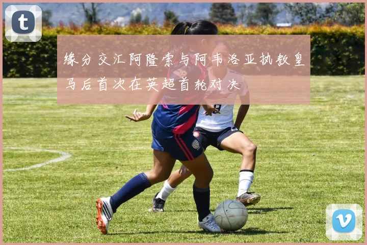 缘分交汇阿隆索与阿韦洛亚执教皇马后首次在英超首轮对决