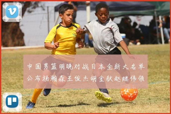 中国男篮明晚对战日本全新大名单公布杨瀚森王俊杰胡金秋赵继伟领衔出战