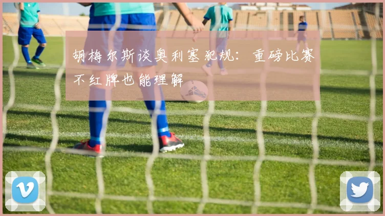 胡梅尔斯谈奥利塞犯规：重磅比赛不红牌也能理解