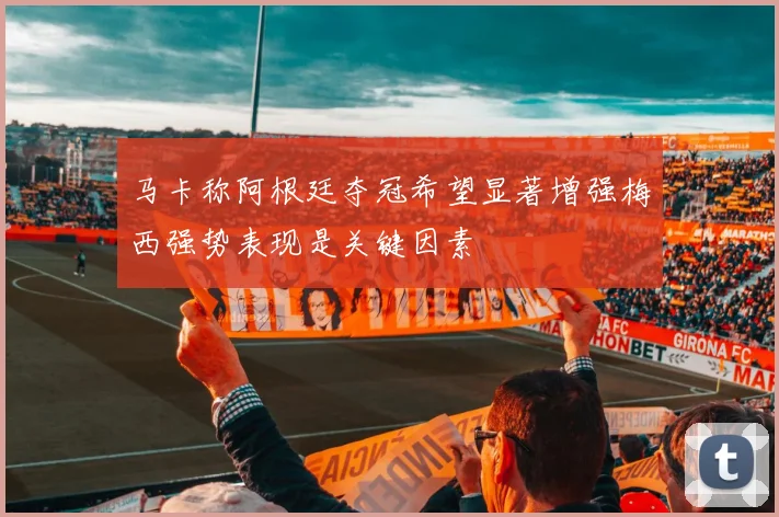 马卡称阿根廷夺冠希望显著增强梅西强势表现是关键因素