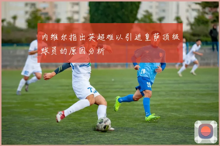 内维尔指出英超难以引进皇萨顶级球员的原因分析