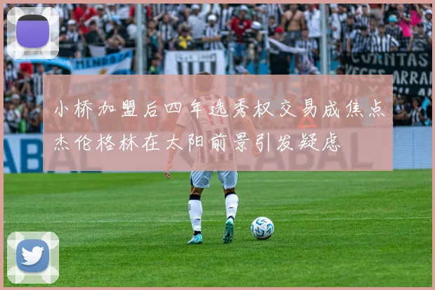 小桥加盟后四年选秀权交易成焦点杰伦格林在太阳前景引发疑虑