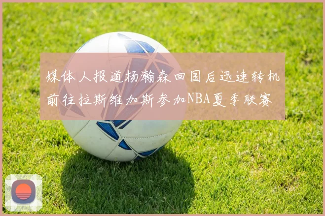 媒体人报道杨瀚森回国后迅速转机前往拉斯维加斯参加NBA夏季联赛