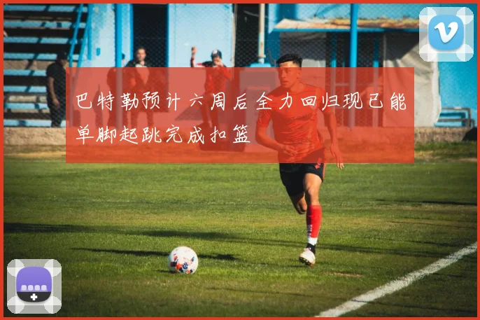 巴特勒预计六周后全力回归现已能单脚起跳完成扣篮
