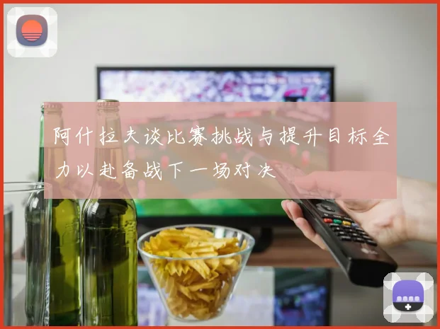 阿什拉夫谈比赛挑战与提升目标全力以赴备战下一场对决