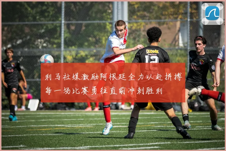 利马社媒激励阿根廷全力以赴拼搏每一场比赛勇往直前冲刺胜利