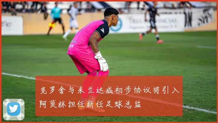克罗舍与米兰达成初步协议将引入阿莫林担任新任足球总监